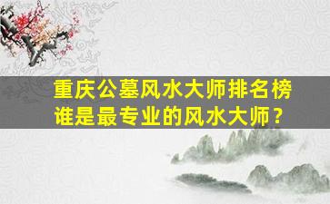 重庆公墓风水大师排名榜谁是最专业的风水大师？