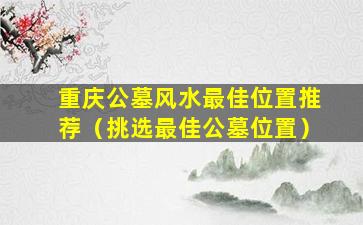 重庆公墓风水最佳位置推荐（挑选最佳公墓位置）