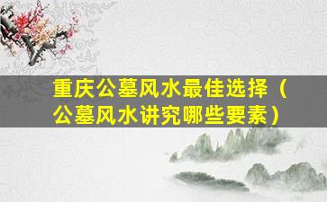 重庆公墓风水最佳选择（公墓风水讲究哪些要素）