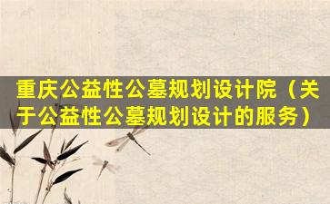 重庆公益性公墓规划设计院（关于公益性公墓规划设计的服务）