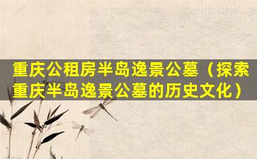 重庆公租房半岛逸景公墓（探索重庆半岛逸景公墓的历史文化）
