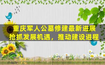 重庆军人公墓修建最新进展抢抓发展机遇，推动建设进程