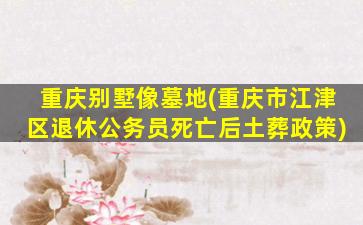 重庆别墅像墓地(重庆市江津区退休公务员死亡后土葬政策)