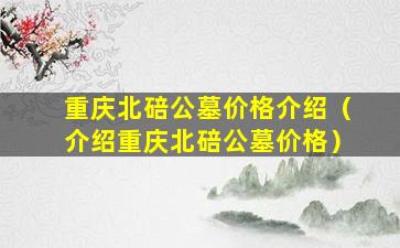 重庆北碚公墓价格介绍（介绍重庆北碚公墓价格）