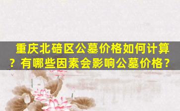 重庆北碚区公墓价格如何计算？有哪些因素会影响公墓价格？
