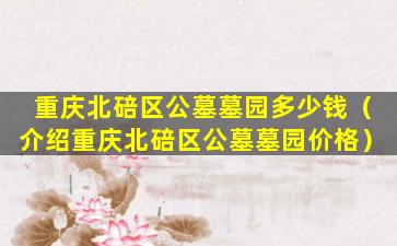 重庆北碚区公墓墓园多少钱（介绍重庆北碚区公墓墓园价格）