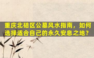 重庆北碚区公墓风水指南，如何选择适合自己的永久安息之地？