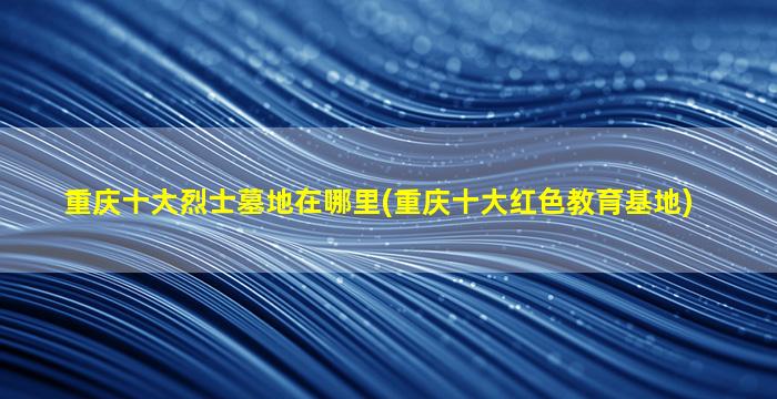 重庆十大烈士墓地在哪里(重庆十大红色教育基地)