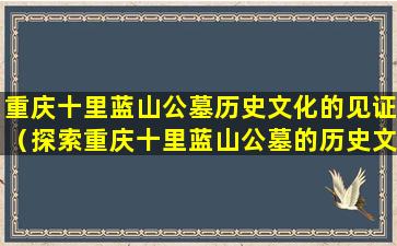 重庆十里蓝山公墓历史文化的见证（探索重庆十里蓝山公墓的历史文化）