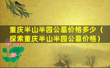 重庆半山半园公墓价格多少（探索重庆半山半园公墓价格）