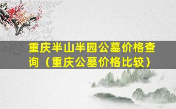 重庆半山半园公墓价格查询（重庆公墓价格比较）