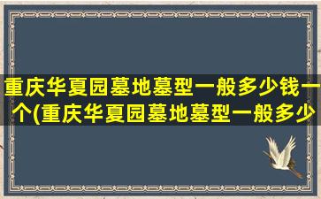 重庆华夏园墓地墓型一般多少钱一个(重庆华夏园墓地墓型一般多少钱一平)
