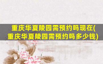 重庆华夏陵园需预约吗现在(重庆华夏陵园需预约吗多少钱)