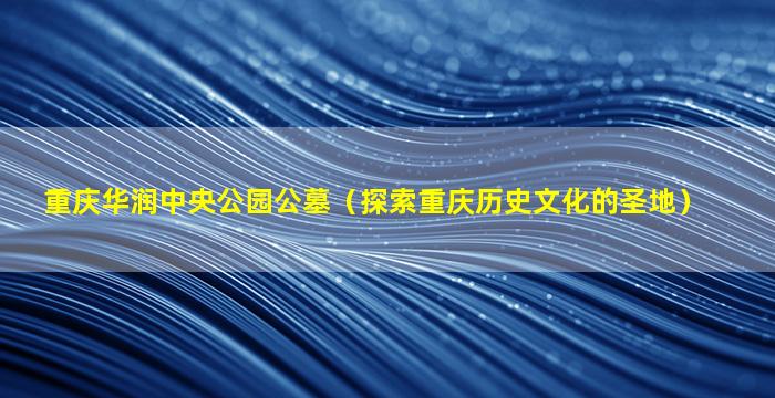 重庆华润中央公园公墓（探索重庆历史文化的圣地）