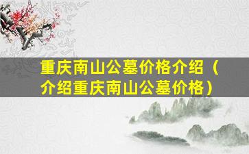 重庆南山公墓价格介绍（介绍重庆南山公墓价格）