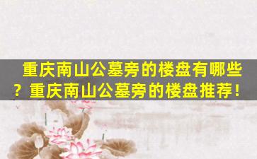 重庆南山公墓旁的楼盘有哪些？重庆南山公墓旁的楼盘推荐！