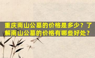 重庆南山公墓的价格是多少？了解南山公墓的价格有哪些好处？