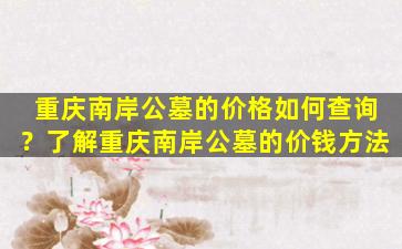重庆南岸公墓的价格如何查询？了解重庆南岸公墓的价钱方法