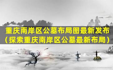 重庆南岸区公墓布局图最新发布（探索重庆南岸区公墓最新布局）