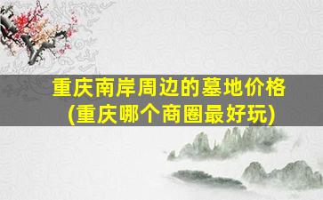 重庆南岸周边的墓地价格(重庆哪个商圈最好玩)