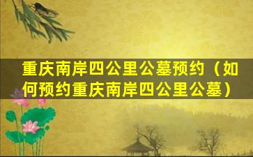 重庆南岸四公里公墓预约（如何预约重庆南岸四公里公墓）