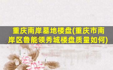 重庆南岸墓地楼盘(重庆市南岸区鲁能领秀城楼盘质量如何)