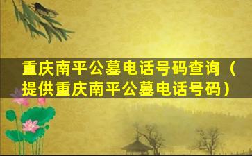 重庆南平公墓电话号码查询（提供重庆南平公墓电话号码）