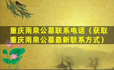 重庆南泉公墓联系电话（获取重庆南泉公墓最新联系方式）