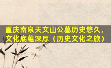 重庆南泉天文山公墓历史悠久，文化底蕴深厚（历史文化之旅）