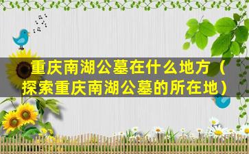 重庆南湖公墓在什么地方（探索重庆南湖公墓的所在地）