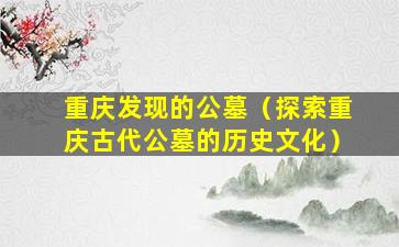 重庆发现的公墓（探索重庆古代公墓的历史文化）