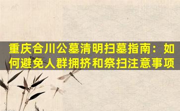 重庆合川公墓清明扫墓指南：如何避免人群拥挤和祭扫注意事项