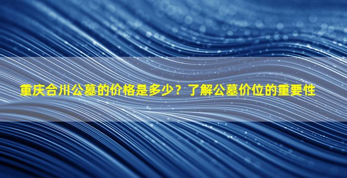 重庆合川公墓的价格是多少？了解公墓价位的重要性