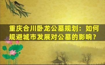 重庆合川卧龙公墓规划：如何规避城市发展对公墓的影响？