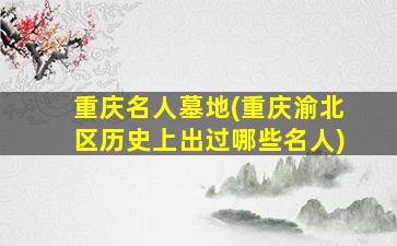 重庆名人墓地(重庆渝北区历史上出过哪些名人)