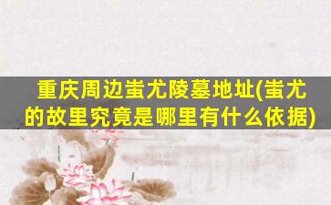 重庆周边蚩尤陵墓地址(蚩尤的故里究竟是哪里有什么依据)