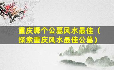 重庆哪个公墓风水最佳（探索重庆风水最佳公墓）