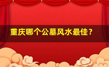 重庆哪个公墓风水最佳？