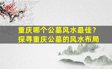 重庆哪个公墓风水最佳？探寻重庆公墓的风水布局