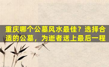 重庆哪个公墓风水最佳？选择合适的公墓，为逝者送上最后一程