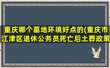 重庆哪个墓地环境好点的(重庆市江津区退休公务员死亡后土葬政策)
