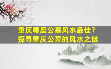 重庆哪座公墓风水最佳？探寻重庆公墓的风水之谜