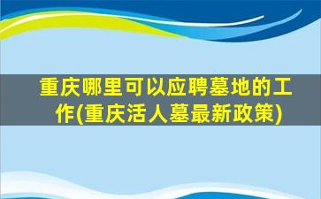 重庆哪里可以应聘墓地的工作(重庆活人墓最新政策)