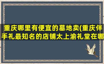 重庆哪里有便宜的墓地卖(重庆伴手礼最知名的店铺太上渝礼堂在哪里呀)