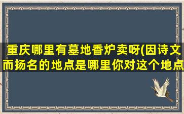 重庆哪里有墓地香炉卖呀(因诗文而扬名的地点是哪里你对这个地点的印象怎么样)