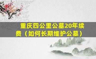 重庆四公里公墓20年续费（如何长期维护公墓）