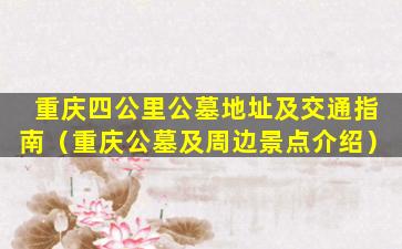 重庆四公里公墓地址及交通指南（重庆公墓及周边景点介绍）