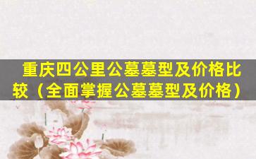 重庆四公里公墓墓型及价格比较（全面掌握公墓墓型及价格）