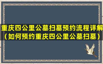 重庆四公里公墓扫墓预约流程详解（如何预约重庆四公里公墓扫墓）
