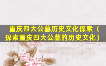 重庆四大公墓历史文化探索（探索重庆四大公墓的历史文化）